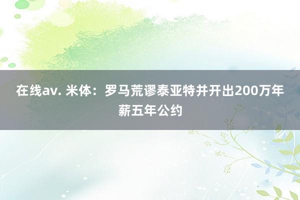 在线av. 米体:罗马荒谬泰亚特并开出200万年薪五年公约