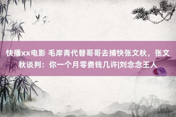 快播xx电影 毛岸青代替哥哥去捕快张文秋，张文秋谈判：你一个月零费钱几许|刘念念王人