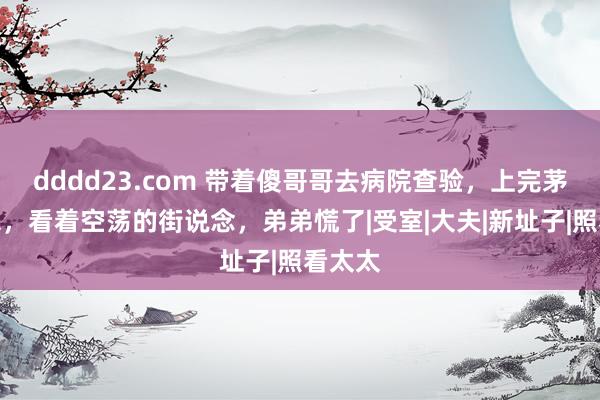 dddd23.com 带着傻哥哥去病院查验，上完茅厕出来，看着空荡的街说念，弟弟慌了|受室|大夫|新址子|照看太太