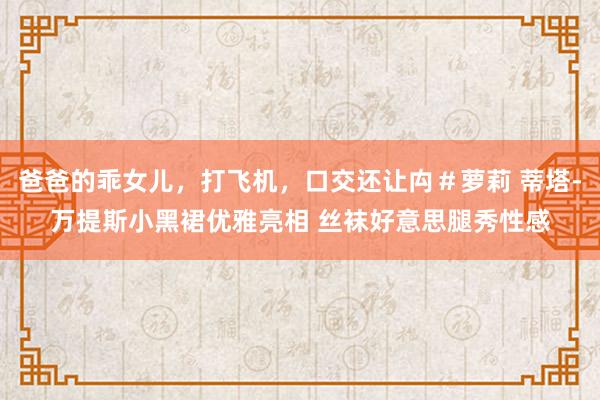 爸爸的乖女儿,打飞机,口交还让禸#萝莉 蒂塔-万提斯小黑裙优雅亮相 丝袜好意思腿秀性感