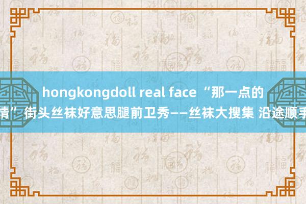 hongkongdoll real face “那一点的风情” 街头丝袜好意思腿前卫秀——丝袜大搜集 沿途顺手拍