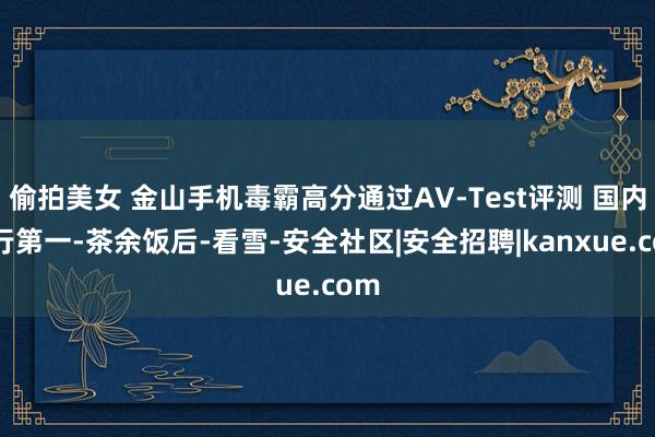 偷拍美女 金山手机毒霸高分通过AV-Test评测 国内排行第一-茶余饭后-看雪-安全社区|安全招聘|kanxue.com