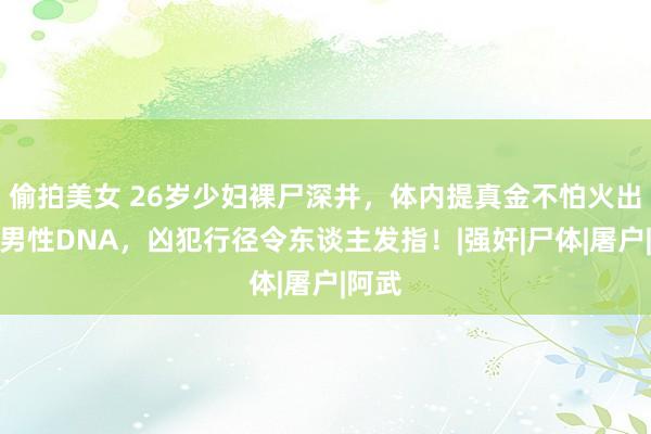 偷拍美女 26岁少妇裸尸深井，体内提真金不怕火出两位男性DNA，凶犯行径令东谈主发指！|强奸|尸体|屠户|阿武