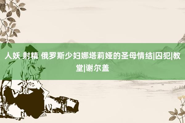 人妖 射精 俄罗斯少妇娜塔莉娅的圣母情结|囚犯|教堂|谢尔盖