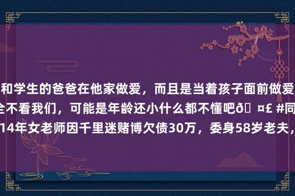 和学生的爸爸在他家做爱，而且是当着孩子面前做爱，太刺激了，孩子完全不看我们，可能是年龄还小什么都不懂吧🤣 #同城 #文爱 #自慰 2014年女老师因千里迷赌博欠债30万，委身58岁老夫，惨遭骗色酿血案|张海|李艳|杀东说念主罪
