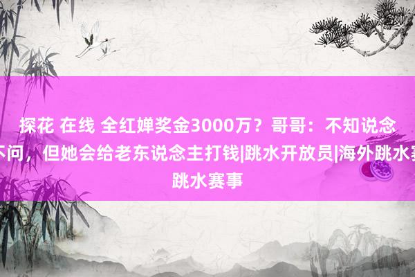 探花 在线 全红婵奖金3000万？哥哥：不知说念也不问，但她会给老东说念主打钱|跳水开放员|海外跳水赛事
