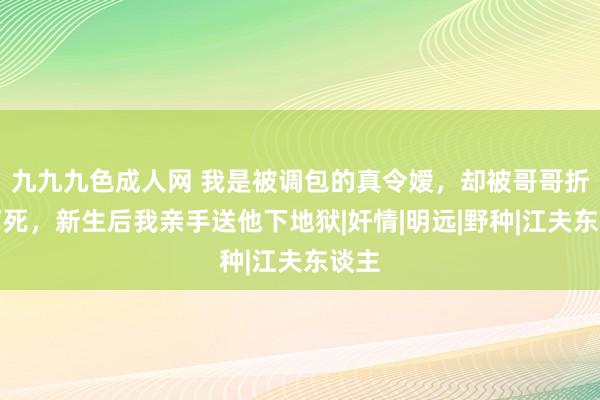 九九九色成人网 我是被调包的真令嫒，却被哥哥折磨而死，新生后我亲手送他下地狱|奸情|明远|野种|江夫东谈主