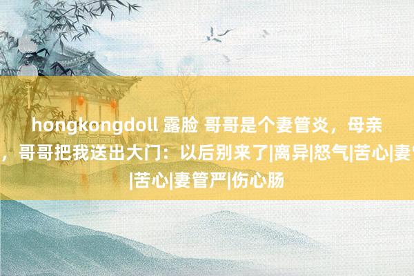 hongkongdoll 露脸 哥哥是个妻管炎，母亲葬礼死心后，哥哥把我送出大门：以后别来了|离异|怒气|苦心|妻管严|伤心肠