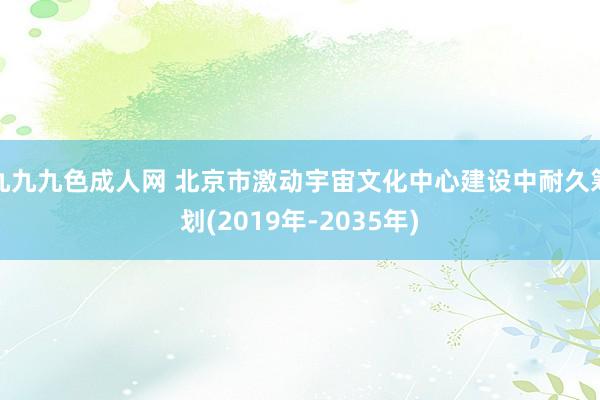 九九九色成人网 北京市激动宇宙文化中心建设中耐久筹划(2019年-2035年)