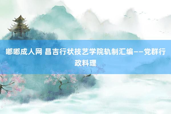 嘟嘟成人网 昌吉行状技艺学院轨制汇编——党群行政料理