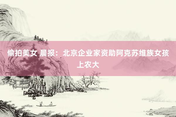 偷拍美女 晨报：北京企业家资助阿克苏维族女孩上农大
