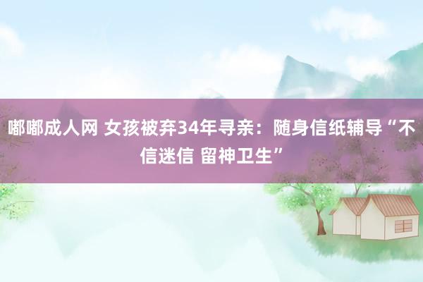 嘟嘟成人网 女孩被弃34年寻亲：随身信纸辅导“不信迷信 留神卫生”