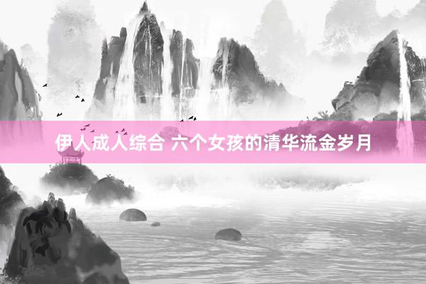 伊人成人综合 六个女孩的清华流金岁月
