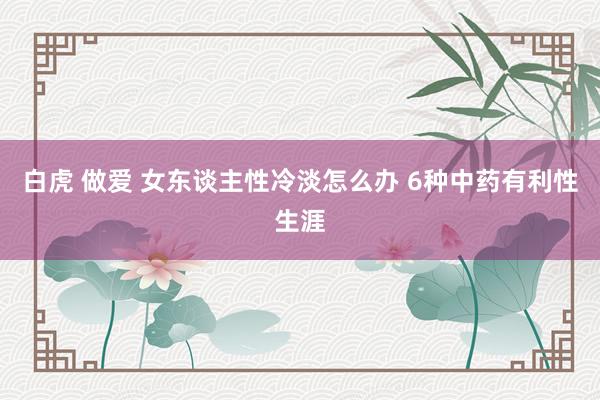 白虎 做爱 女东谈主性冷淡怎么办 6种中药有利性生涯