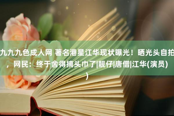 九九九色成人网 著名港星江华现状曝光！晒光头自拍，网民：终于舍得摘头巾了|靓仔|唐僧|江华(演员)