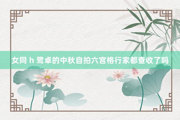 女同 h 鹭卓的中秋自拍六宫格行家都查收了吗