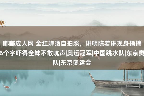 嘟嘟成人网 全红婵晒自拍照，讲明陈若琳现身指摘区，6个字吓得全妹不敢吭声|奥运冠军|中国跳水队|东京奥运会