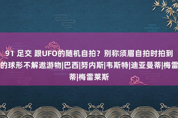 91 足交 跟UFO的随机自拍？别称须眉自拍时拍到发光的球形不解遨游物|巴西|努内斯|韦斯特|迪亚曼蒂|梅雷莱斯