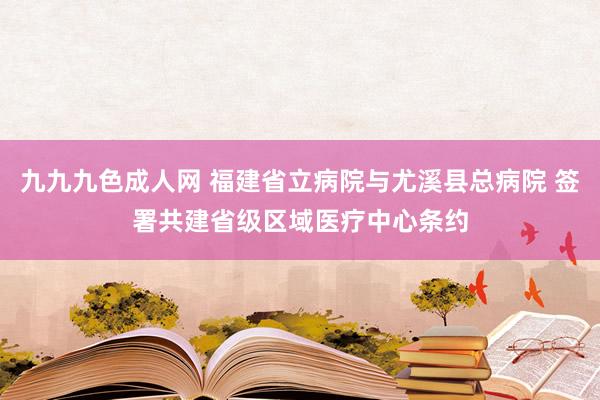 九九九色成人网 福建省立病院与尤溪县总病院 签署共建省级区域医疗中心条约