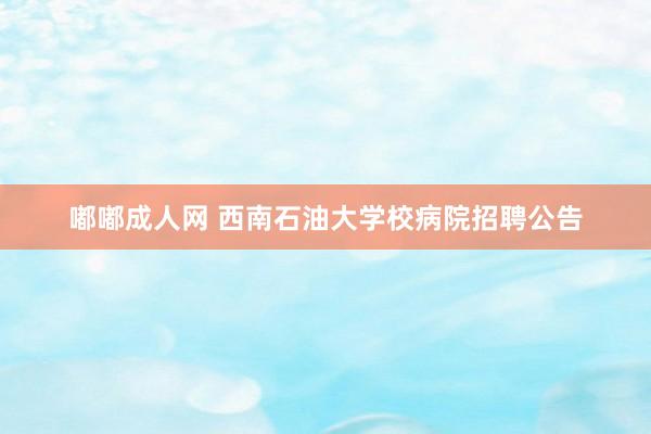 嘟嘟成人网 西南石油大学校病院招聘公告