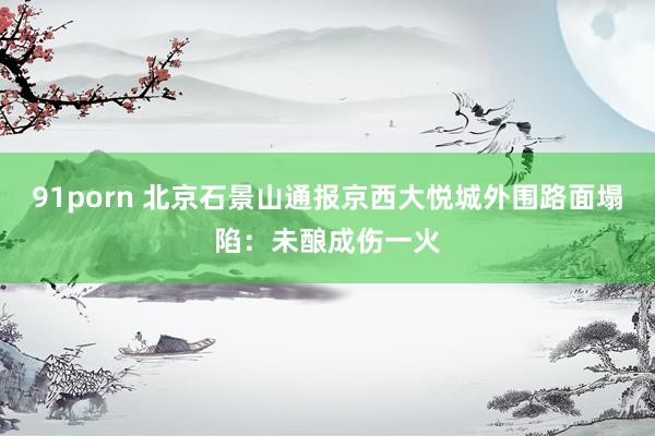 91porn 北京石景山通报京西大悦城外围路面塌陷：未酿成伤一火