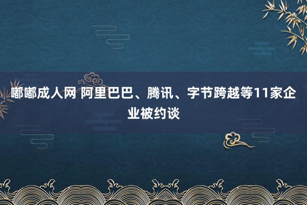 嘟嘟成人网 阿里巴巴、腾讯、字节跨越等11家企业被约谈
