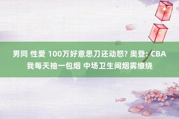 男同 性愛 100万好意思刀还动怒? 奥登: CBA我每天抽一包烟 中场卫生间烟雾缭绕