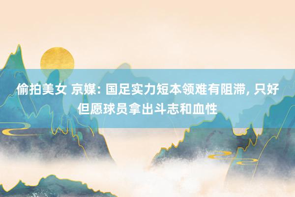 偷拍美女 京媒: 国足实力短本领难有阻滞， 只好但愿球员拿出斗志和血性