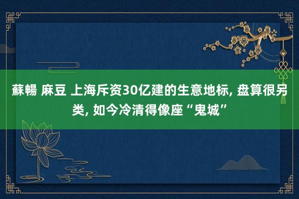 蘇暢 麻豆 上海斥资30亿建的生意地标， 盘算很另类， 如今冷清得像座“鬼城”