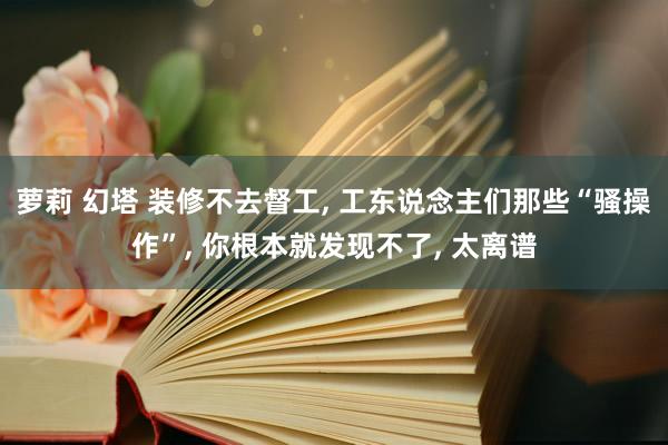 萝莉 幻塔 装修不去督工， 工东说念主们那些“骚操作”， 你根本就发现不了， 太离谱