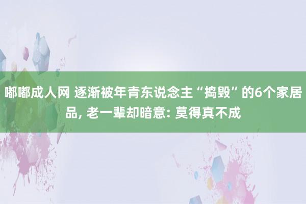 嘟嘟成人网 逐渐被年青东说念主“捣毁”的6个家居品， 老一辈却暗意: 莫得真不成