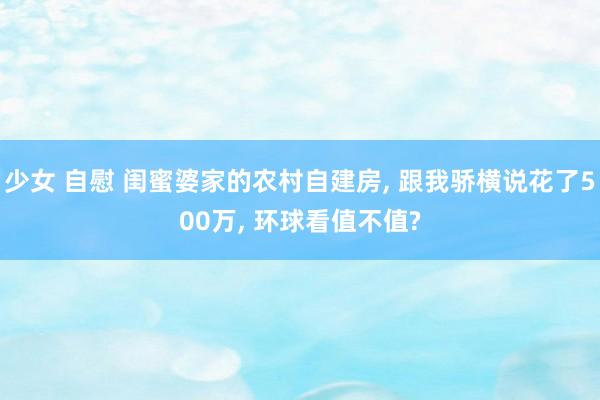 少女 自慰 闺蜜婆家的农村自建房， 跟我骄横说花了500万， 环球看值不值?