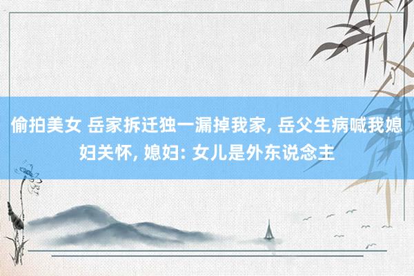 偷拍美女 岳家拆迁独一漏掉我家， 岳父生病喊我媳妇关怀， 媳妇: 女儿是外东说念主