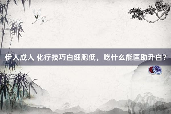 伊人成人 化疗技巧白细胞低,吃什么能匡助升白?