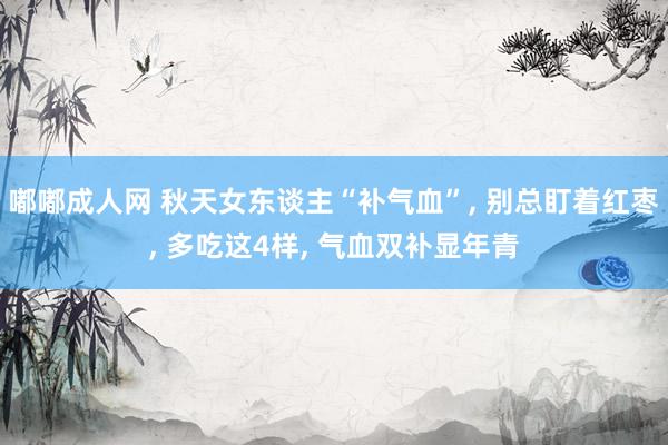 嘟嘟成人网 秋天女东谈主“补气血”， 别总盯着红枣， 多吃这4样， 气血双补显年青