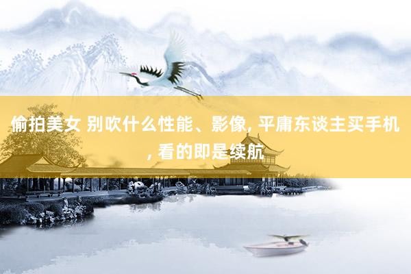 偷拍美女 别吹什么性能、影像， 平庸东谈主买手机， 看的即是续航