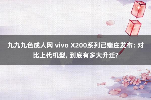 九九九色成人网 vivo X200系列已端庄发布: 对比上代机型， 到底有多大升迁?