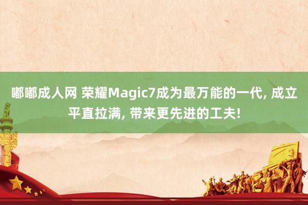 嘟嘟成人网 荣耀Magic7成为最万能的一代， 成立平直拉满， 带来更先进的工夫!