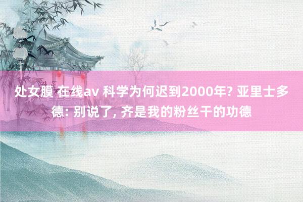 处女膜 在线av 科学为何迟到2000年? 亚里士多德: 别说了， 齐是我的粉丝干的功德