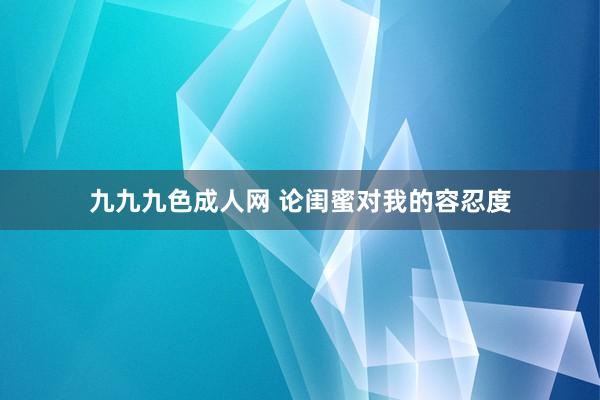九九九色成人网 论闺蜜对我的容忍度