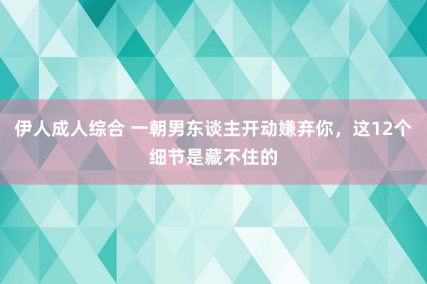 伊人成人综合 一朝男东谈主开动嫌弃你，这12个细节是藏不住的