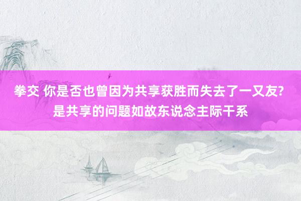 拳交 你是否也曾因为共享获胜而失去了一又友? 是共享的问题如故东说念主际干系