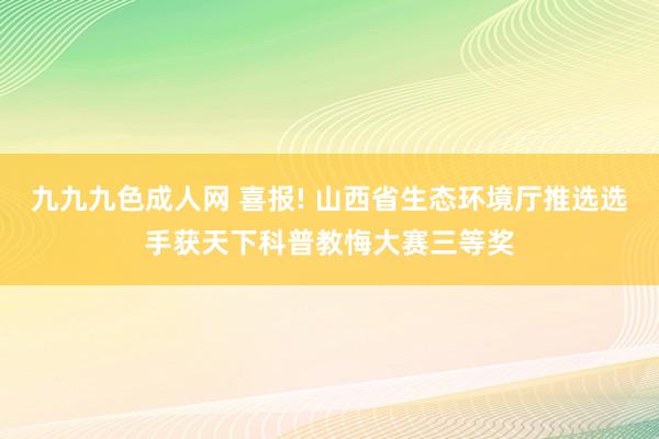 九九九色成人网 喜报! 山西省生态环境厅推选选手获天下科普教悔大赛三等奖