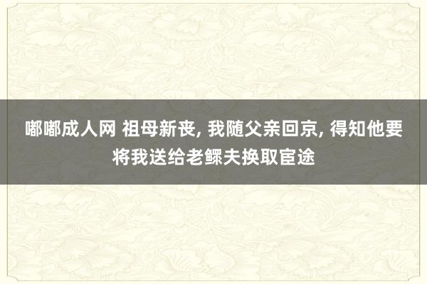嘟嘟成人网 祖母新丧， 我随父亲回京， 得知他要将我送给老鳏夫换取宦途