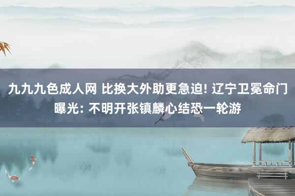 九九九色成人网 比换大外助更急迫! 辽宁卫冕命门曝光: 不明开张镇麟心结恐一轮游