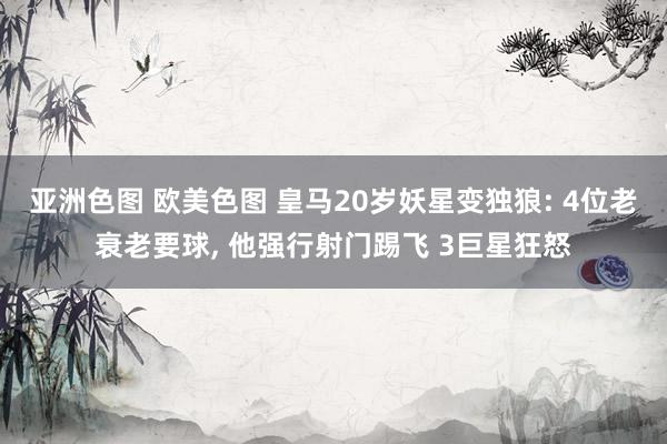 亚洲色图 欧美色图 皇马20岁妖星变独狼: 4位老衰老要球， 他强行射门踢飞 3巨星狂怒