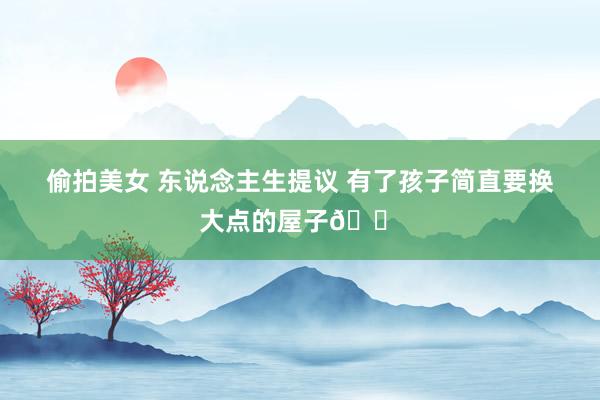偷拍美女 东说念主生提议 有了孩子简直要换大点的屋子🏠