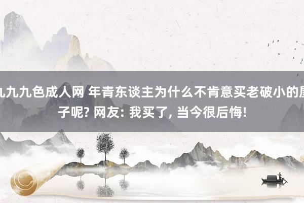 九九九色成人网 年青东谈主为什么不肯意买老破小的屋子呢? 网友: 我买了， 当今很后悔!