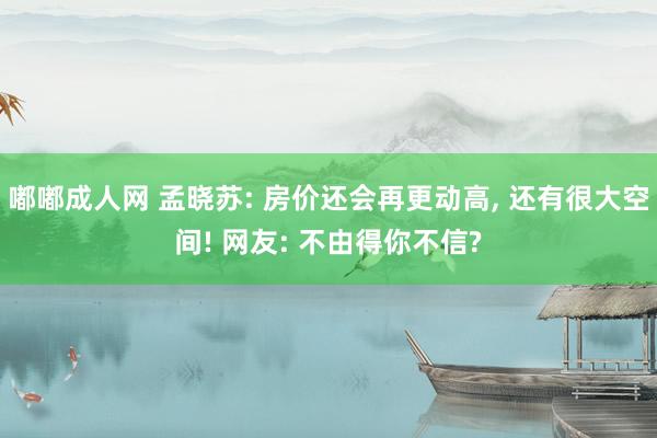 嘟嘟成人网 孟晓苏: 房价还会再更动高， 还有很大空间! 网友: 不由得你不信?