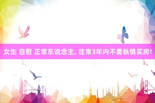 女生 自慰 正常东说念主， 往常3年内不要纵情买房!